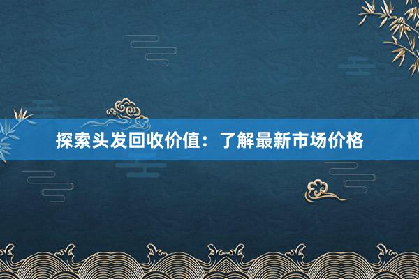 探索头发回收价值：了解最新市场价格