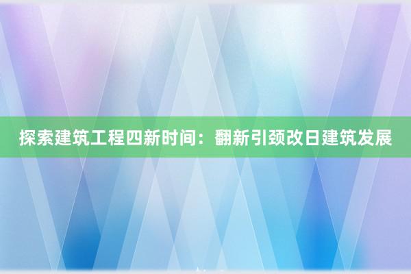 探索建筑工程四新时间：翻新引颈改日建筑发展