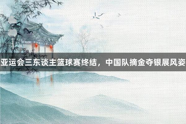 亚运会三东谈主篮球赛终结，中国队摘金夺银展风姿