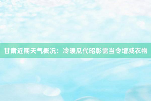 甘肃近期天气概况：冷暖瓜代昭彰需当令增减衣物