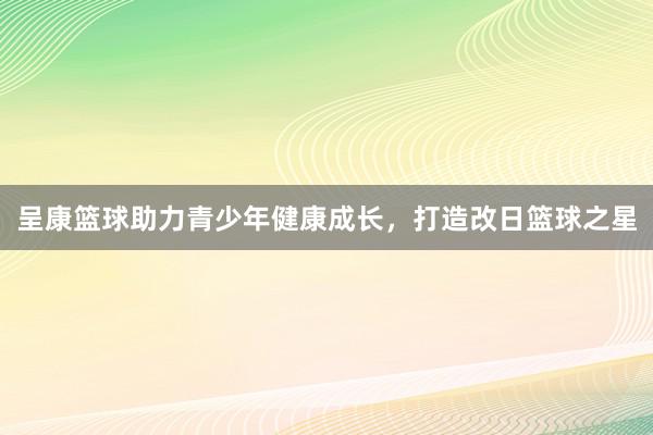 呈康篮球助力青少年健康成长，打造改日篮球之星